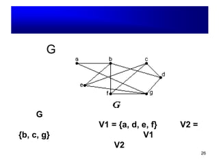 26
ตัวอย่าง : กราฟสองส่วน
กราฟ G เป็นกราฟสองส่วนหรือไม่ ?
ตอบ G เป็น กราฟสองส่วน เพราะสามารถแบ่ง
เซตของจุดยอดเป็นสองเซต คือ V1 = {a, d, e, f}
และ V2 = {b, c, g} โดยที่แต่ละจุดภายในเซต
V1 ไม่มีเส้นเชื่อมกัน และแต่ละจุดภายในเซต V2
ก็ไม่มีเส้นเชื่อมเช่นเดียวกัน
 
