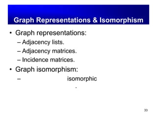 33
รูปแทนของกราฟ และไอโซ
มอฟิคซ์
(Graph Representations & Isomorphism)
• Graph representations:
– Adjacency lists.
– Adjacency matrices.
– Incidence matrices.
• Graph isomorphism:
– กราฟสองกราฟจะ isomorphic ก็ต่อเมื่อ กราฟทั้ง
สองเป็นกราฟเดียวกัน.
 