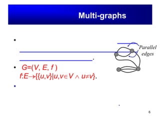 6
มัลติกราฟ(Multi-graphs)
• มัลติกราฟ คือ กราฟอย่างง่าย ซึ่งอย่างน้อย
จะต้องมีด้านมากกว่า หนึ่งด้าน เชื่อมระหว่าง
จุดยอดคู่เดียวกันบนกราฟ.
• G=(V, E, f )
f:E→{{u,v}|u,v∈V ∧ u≠v}.
• ตัวอย่าง เช่น ถ้าให้จุดยอดแทนเมืองและให้
ถนนแทนด้าน ในความเป็นจริงก็อาจมีถนน
เชื่อมเมืองได้มากกว่าหนึ่ง เส้นทาง.
Parallel
edges
 
