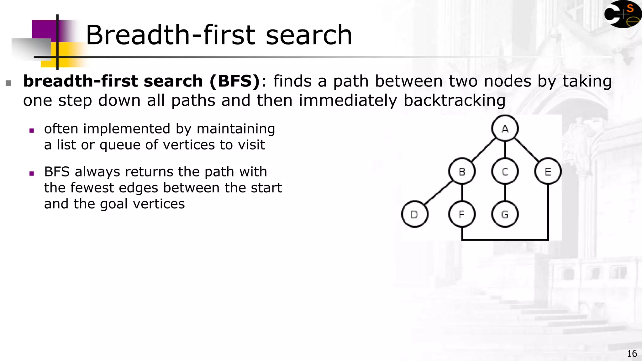 16
Breadth-first search
 breadth-first search (BFS): finds a path between two nodes by taking
one step down all paths and then immediately backtracking
 often implemented by maintaining
a list or queue of vertices to visit
 BFS always returns the path with
the fewest edges between the start
and the goal vertices
 