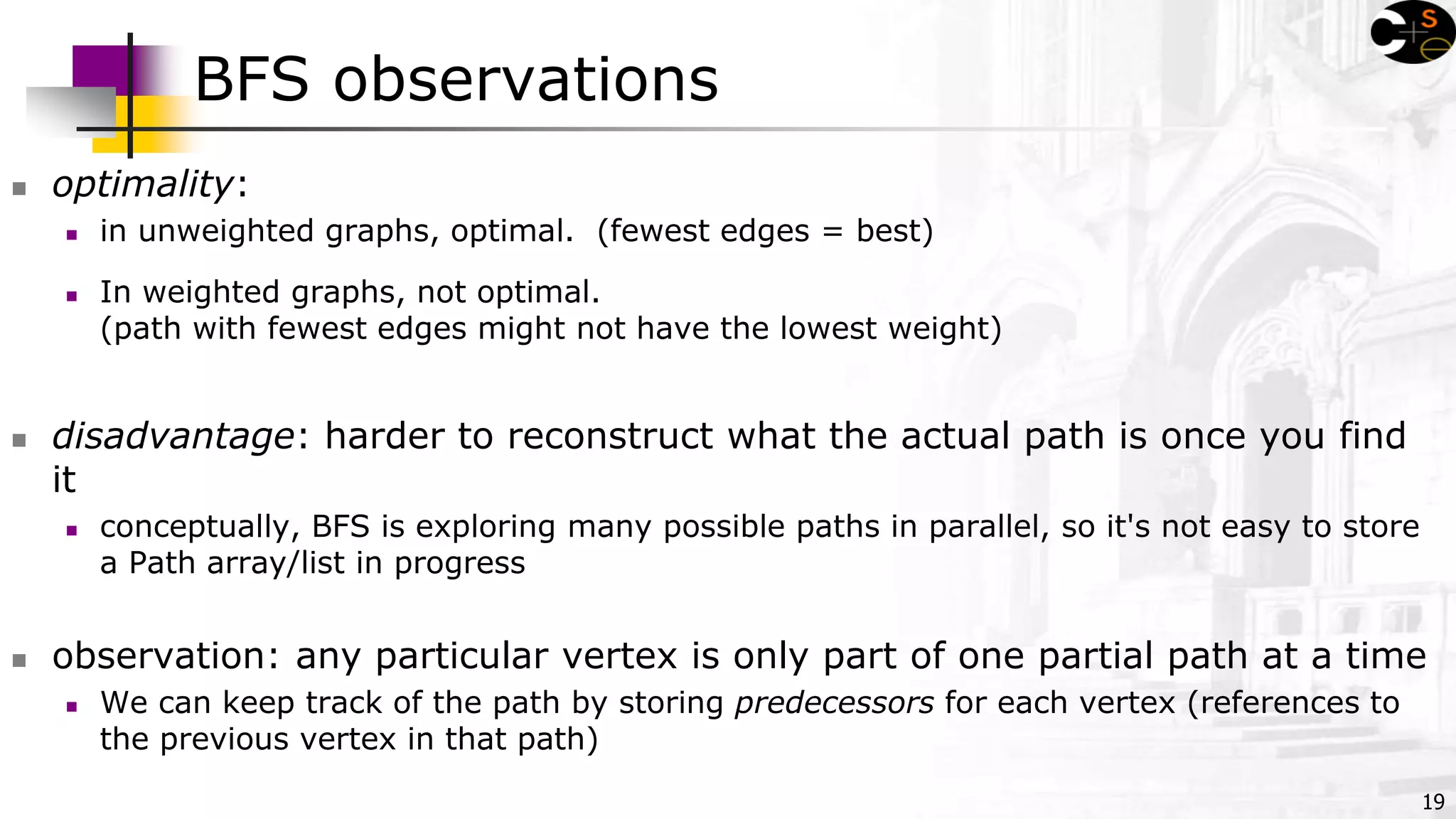 19
BFS observations
 optimality:
 in unweighted graphs, optimal. (fewest edges = best)
 In weighted graphs, not optimal.
(path with fewest edges might not have the lowest weight)
 disadvantage: harder to reconstruct what the actual path is once you find
it
 conceptually, BFS is exploring many possible paths in parallel, so it's not easy to store
a Path array/list in progress
 observation: any particular vertex is only part of one partial path at a time
 We can keep track of the path by storing predecessors for each vertex (references to
the previous vertex in that path)
 