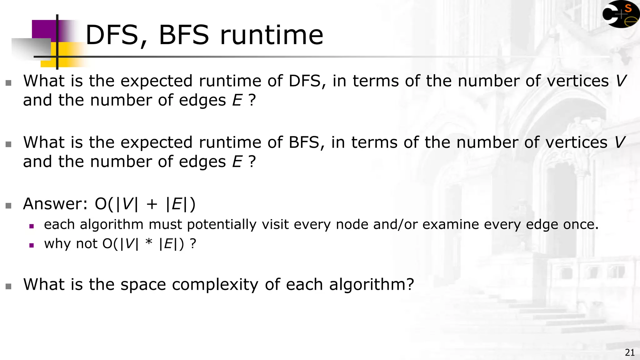21
DFS, BFS runtime
 What is the expected runtime of DFS, in terms of the number of vertices V
and the number of edges E ?
 What is the expected runtime of BFS, in terms of the number of vertices V
and the number of edges E ?
 Answer: O(|V| + |E|)
 each algorithm must potentially visit every node and/or examine every edge once.
 why not O(|V| * |E|) ?
 What is the space complexity of each algorithm?
 