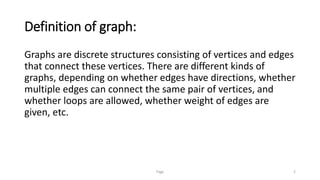 Definition of graph:
Graphs are discrete structures consisting of vertices and edges
that connect these vertices. There are different kinds of
graphs, depending on whether edges have directions, whether
multiple edges can connect the same pair of vertices, and
whether loops are allowed, whether weight of edges are
given, etc.
Page 2
 