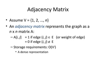 Adjacency Matrix
• Assume V = {1, 2, …, n}
• An adjacency matrix represents the graph as a
n x n matrix A:
– A[i, j] = 1 if edge (i, j) ∈ E (or weight of edge)
= 0 if edge (i, j) ∉ E
– Storage requirements: O(V2
)
• A dense representation
 