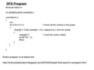 #include<stdio.h>
int a[20][20],q[20],visited[20],n;
void dfs(int v)
{
int i;
for (i=0;i<n;i++) // check all the vertices in the graph
{
if(a[v][i] != 0 && visited[i] == 0) // adjacent to v and not visited
{
visited[i]=1; // mark the vertex visited
printf("%d ",i);
dfs(i);
}
}
}
Entire program is at below link
http://enthusiaststudent.blogspot.com/2019/03/depth-first-search-c-program.html
DFS Program
 