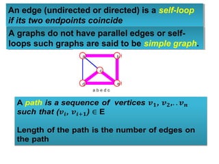 An edge (undirected or directed) is a self-loop
if its two endpoints coincide
An edge (undirected or directed) is a self-loop
if its two endpoints coincide
A graphs do not have parallel edges or self-
loops such graphs are said to be simple graph.
A graphs do not have parallel edges or self-
loops such graphs are said to be simple graph.
 