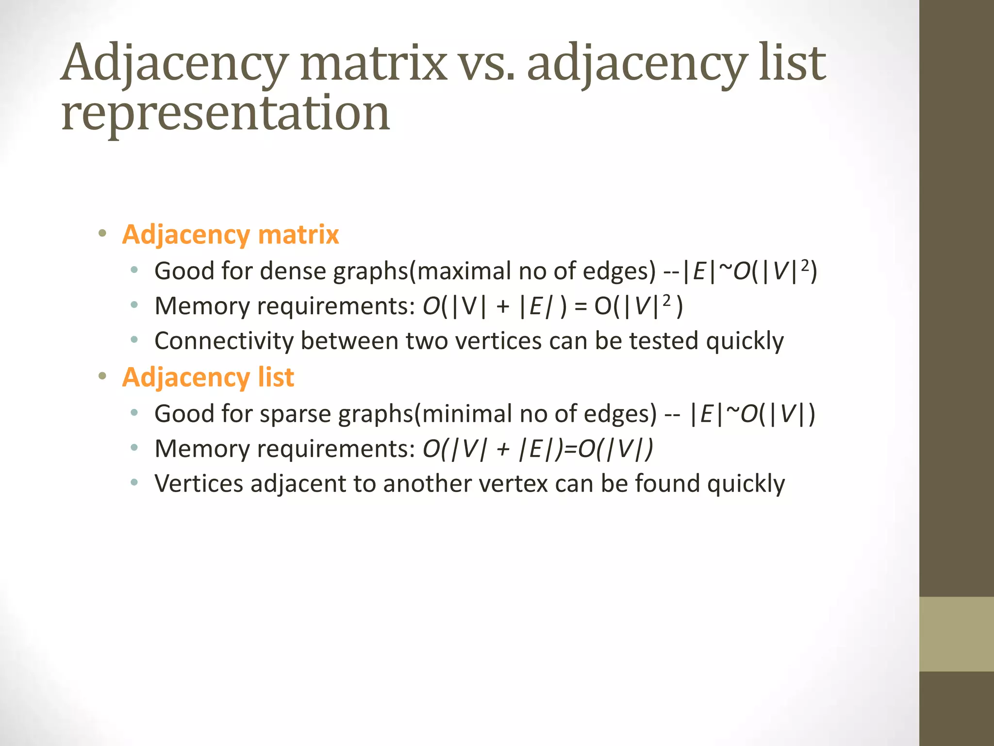 Adjacency matrix vs. adjacency list
representation
• Adjacency matrix
• Good for dense graphs(maximal no of edges) --|E|~O(|V|2)
• Memory requirements: O(|V| + |E|) = O(|V|2 )
• Connectivity between two vertices can be tested quickly
• Adjacency list
• Good for sparse graphs(minimal no of edges) -- |E|~O(|V|)
• Memory requirements: O(|V| + |E|)=O(|V|)
• Vertices adjacent to another vertex can be found quickly
 