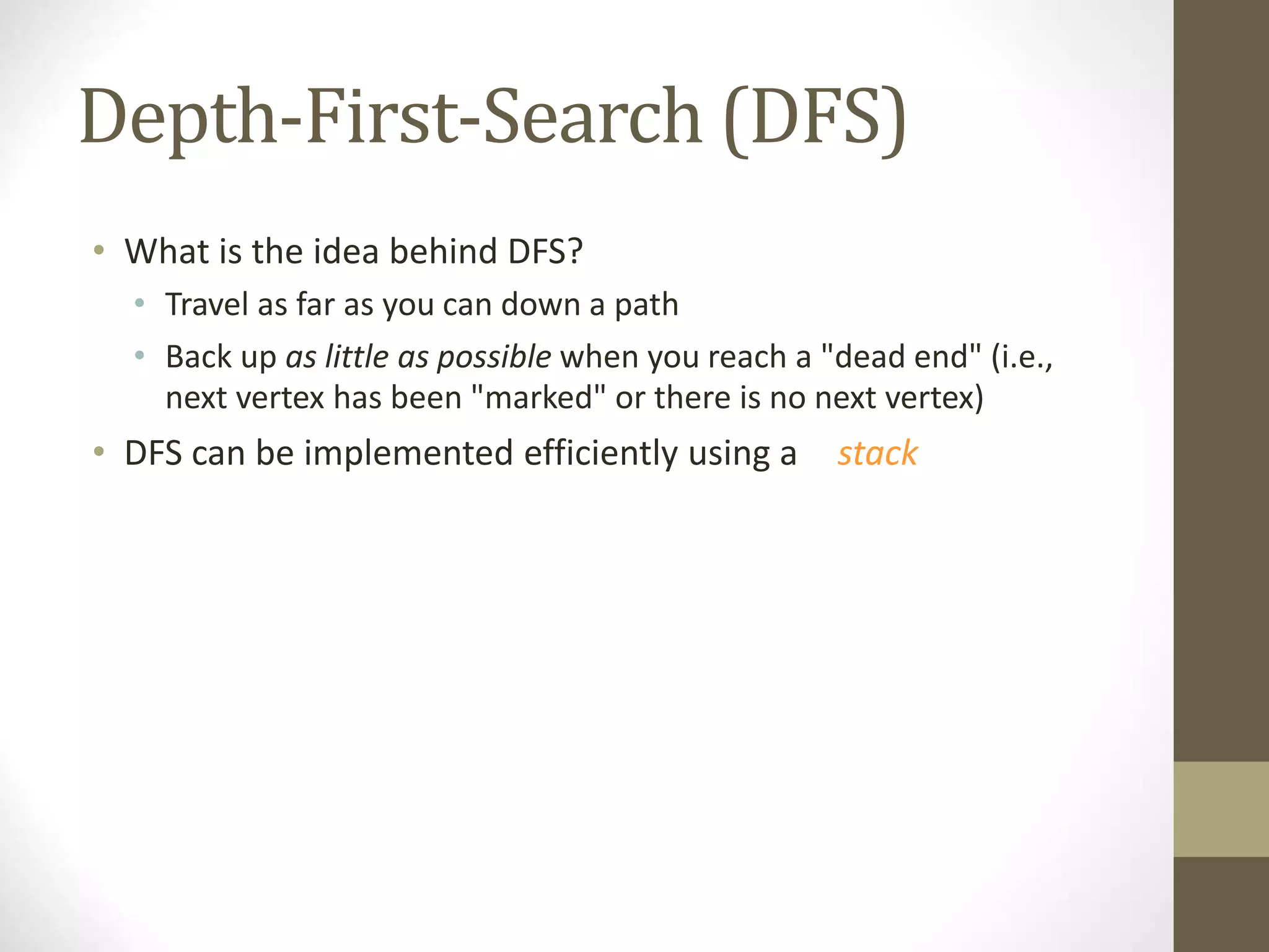 Depth-First-Search (DFS)
• What is the idea behind DFS?
• Travel as far as you can down a path
• Back up as little as possible when you reach a "dead end" (i.e.,
next vertex has been "marked" or there is no next vertex)
• DFS can be implemented efficiently using a stack
 
