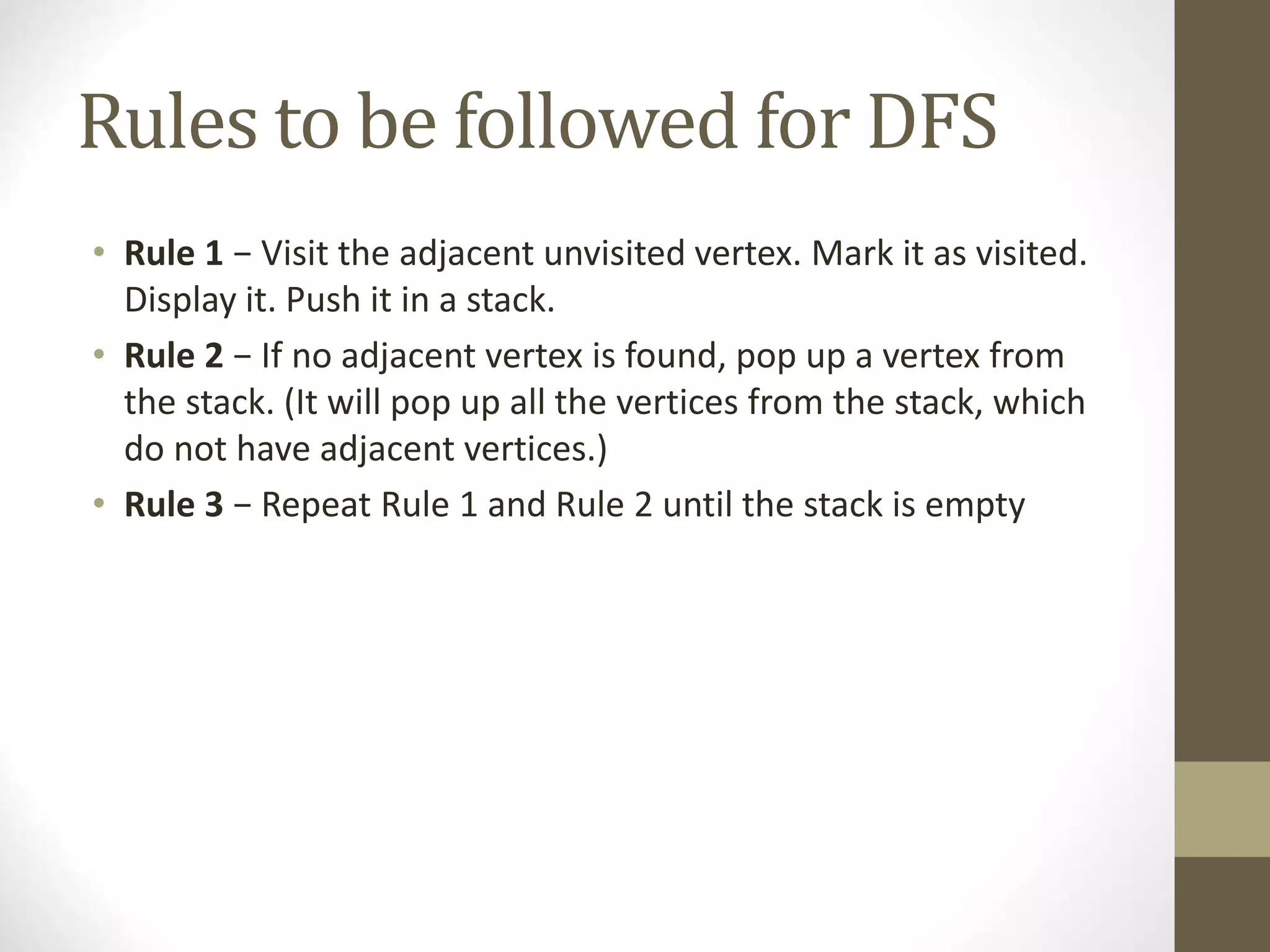 Rules to be followed for DFS
• Rule 1 − Visit the adjacent unvisited vertex. Mark it as visited.
Display it. Push it in a stack.
• Rule 2 − If no adjacent vertex is found, pop up a vertex from
the stack. (It will pop up all the vertices from the stack, which
do not have adjacent vertices.)
• Rule 3 − Repeat Rule 1 and Rule 2 until the stack is empty
 