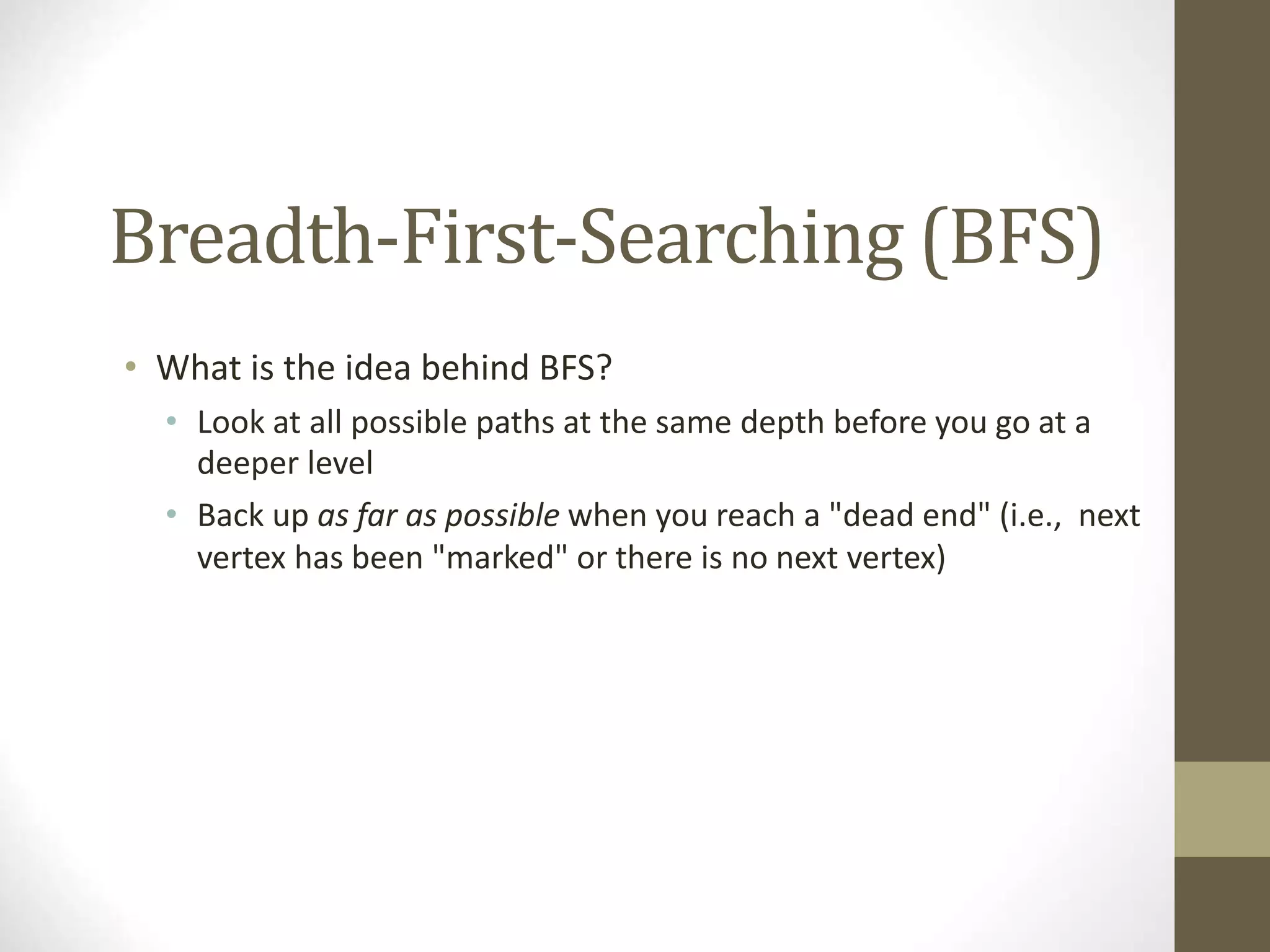 Breadth-First-Searching (BFS)
• What is the idea behind BFS?
• Look at all possible paths at the same depth before you go at a
deeper level
• Back up as far as possible when you reach a "dead end" (i.e., next
vertex has been "marked" or there is no next vertex)
 