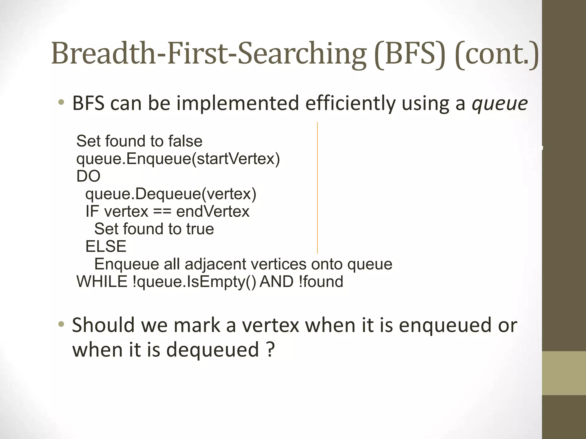 Breadth-First-Searching (BFS) (cont.)
• BFS can be implemented efficiently using a queue
Set found to false
queue.Enqueue(startVertex)
DO
queue.Dequeue(vertex)
IF vertex == endVertex
Set found to true
ELSE
Enqueue all adjacent vertices onto queue
WHILE !queue.IsEmpty() AND !found
• Should we mark a vertex when it is enqueued or
when it is dequeued ?
IF(!found)
Write "Path does not exist"
 