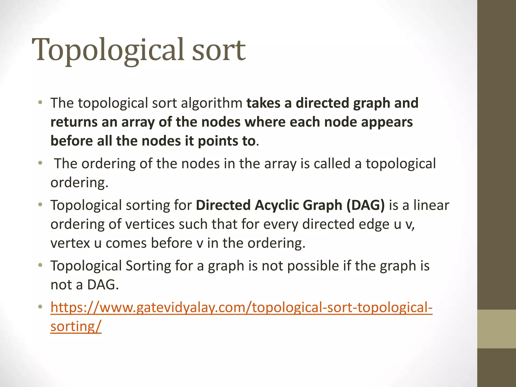Topological sort
• The topological sort algorithm takes a directed graph and
returns an array of the nodes where each node appears
before all the nodes it points to.
• The ordering of the nodes in the array is called a topological
ordering.
• Topological sorting for Directed Acyclic Graph (DAG) is a linear
ordering of vertices such that for every directed edge u v,
vertex u comes before v in the ordering.
• Topological Sorting for a graph is not possible if the graph is
not a DAG.
• https://www.gatevidyalay.com/topological-sort-topological-
sorting/
 