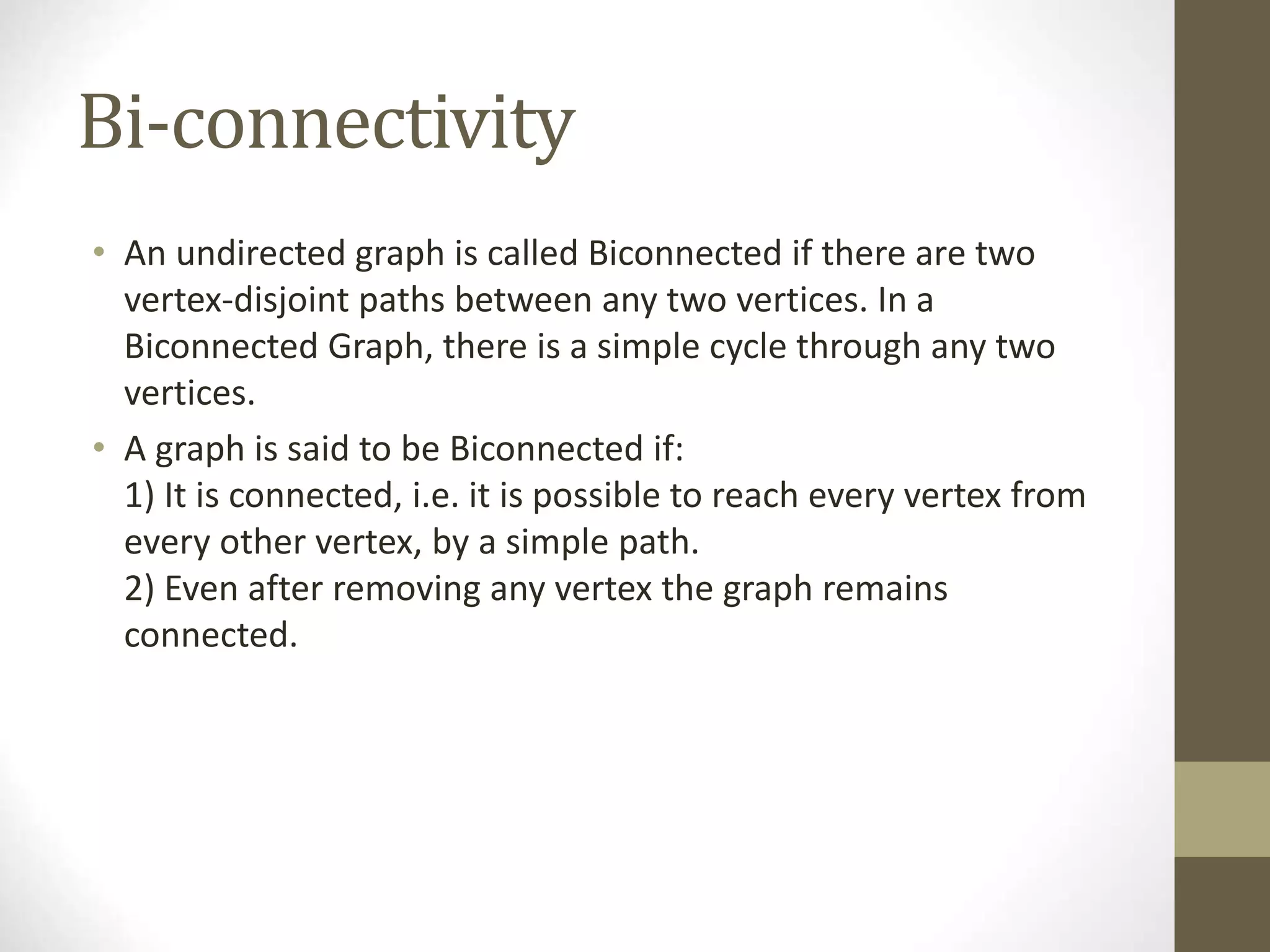 Bi-connectivity
• An undirected graph is called Biconnected if there are two
vertex-disjoint paths between any two vertices. In a
Biconnected Graph, there is a simple cycle through any two
vertices.
• A graph is said to be Biconnected if:
1) It is connected, i.e. it is possible to reach every vertex from
every other vertex, by a simple path.
2) Even after removing any vertex the graph remains
connected.
 