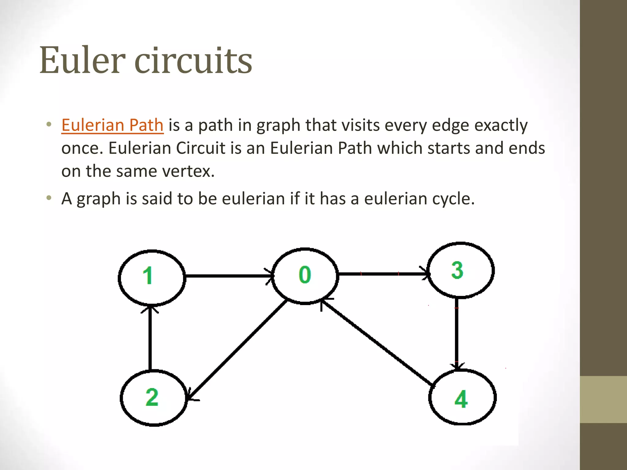 Euler circuits
• Eulerian Path is a path in graph that visits every edge exactly
once. Eulerian Circuit is an Eulerian Path which starts and ends
on the same vertex.
• A graph is said to be eulerian if it has a eulerian cycle.
 