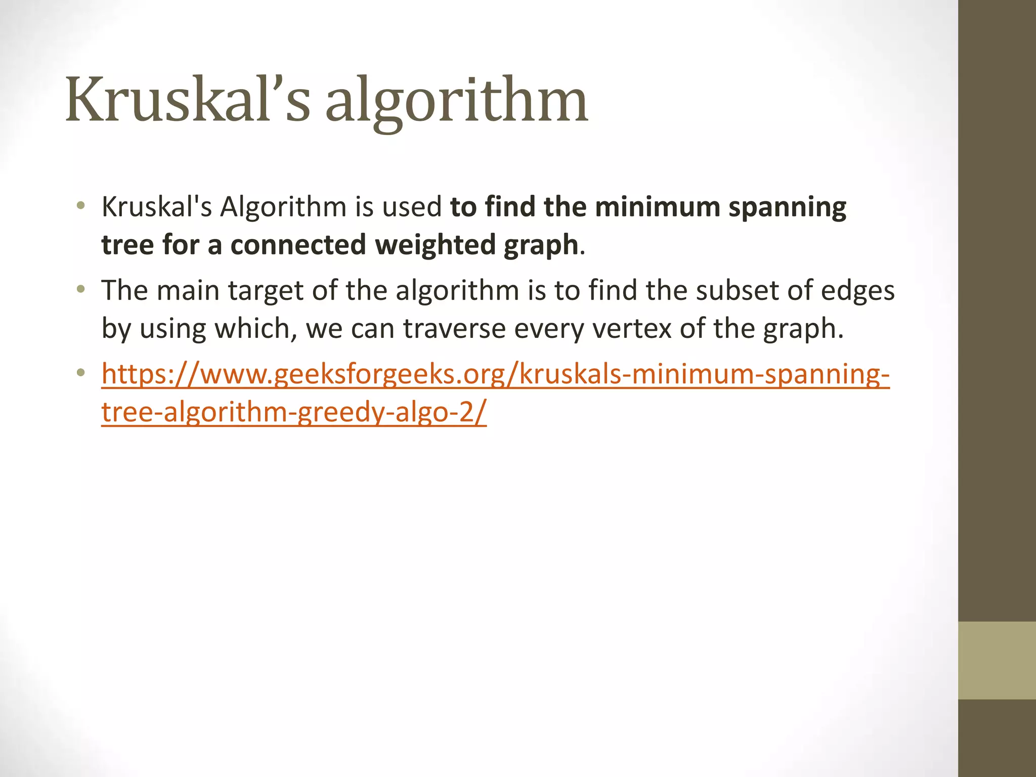 Kruskal’s algorithm
• Kruskal's Algorithm is used to find the minimum spanning
tree for a connected weighted graph.
• The main target of the algorithm is to find the subset of edges
by using which, we can traverse every vertex of the graph.
• https://www.geeksforgeeks.org/kruskals-minimum-spanning-
tree-algorithm-greedy-algo-2/
 