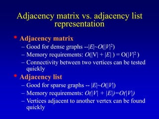 Adjacency matrix vs. adjacency list
representation
• Adjacency matrix
– Good for dense graphs --|E|~O(|V|2)
– Memory requirements: O(|V| + |E| ) = O(|V|2 )
– Connectivity between two vertices can be tested
quickly
• Adjacency list
– Good for sparse graphs -- |E|~O(|V|)
– Memory requirements: O(|V| + |E|)=O(|V|)
– Vertices adjacent to another vertex can be found
quickly
 