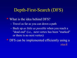 Depth-First-Search (DFS)
• What is the idea behind DFS?
– Travel as far as you can down a path
– Back up as little as possible when you reach a
"dead end" (i.e., next vertex has been "marked"
or there is no next vertex)
• DFS can be implemented efficiently using a
stack
 