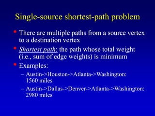 Single-source shortest-path problem
• There are multiple paths from a source vertex
to a destination vertex
• Shortest path: the path whose total weight
(i.e., sum of edge weights) is minimum
• Examples:
– Austin->Houston->Atlanta->Washington:
1560 miles
– Austin->Dallas->Denver->Atlanta->Washington:
2980 miles
 