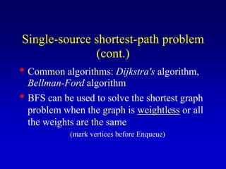• Common algorithms: Dijkstra's algorithm,
Bellman-Ford algorithm
• BFS can be used to solve the shortest graph
problem when the graph is weightless or all
the weights are the same
(mark vertices before Enqueue)
Single-source shortest-path problem
(cont.)
 