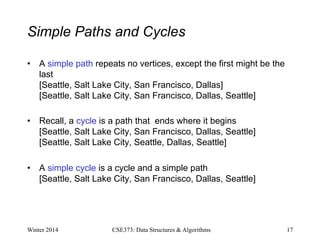 Simple Paths and Cycles
• A simple path repeats no vertices, except the first might be the
last
[Seattle, Salt Lake City, San Francisco, Dallas]
[Seattle, Salt Lake City, San Francisco, Dallas, Seattle]
• Recall, a cycle is a path that ends where it begins
[Seattle, Salt Lake City, San Francisco, Dallas, Seattle]
[Seattle, Salt Lake City, Seattle, Dallas, Seattle]
• A simple cycle is a cycle and a simple path
[Seattle, Salt Lake City, San Francisco, Dallas, Seattle]
Winter 2014 17
CSE373: Data Structures & Algorithms
 