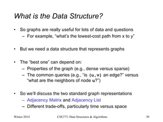 What is the Data Structure?
• So graphs are really useful for lots of data and questions
– For example, “what’s the lowest-cost path from x to y”
• But we need a data structure that represents graphs
• The “best one” can depend on:
– Properties of the graph (e.g., dense versus sparse)
– The common queries (e.g., “is (u,v) an edge?” versus
“what are the neighbors of node u?”)
• So we’ll discuss the two standard graph representations
– Adjacency Matrix and Adjacency List
– Different trade-offs, particularly time versus space
Winter 2014 30
CSE373: Data Structures & Algorithms
 