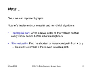 Next…
Okay, we can represent graphs
Now let’s implement some useful and non-trivial algorithms
• Topological sort: Given a DAG, order all the vertices so that
every vertex comes before all of its neighbors
• Shortest paths: Find the shortest or lowest-cost path from x to y
– Related: Determine if there even is such a path
Winter 2014 53
CSE373: Data Structures & Algorithms
 