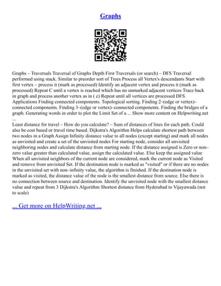 Graphs
Graphs – Traversals Traversal of Graphs Depth First Traversals (or search) – DFS Traversal
performed using stack. Similar to preorder sort of Trees Process all Vertex's descendants Start with
first vertex – process it (mark as processed) Identify an adjacent vertex and process it (mark as
processed) Repeat C until a vertex is reached which has no unmarked adjacent vertices Trace back
in graph and process another vertex as in ( c) Repeat until all vertices are processed DFS
Applications Finding connected components. Topological sorting. Finding 2–(edge or vertex)–
connected components. Finding 3–(edge or vertex)–connected components. Finding the bridges of a
graph. Generating words in order to plot the Limit Set of a ... Show more content on Helpwriting.net
...
Least distance for travel – How do you calculate? – Sum of distances of lines for each path. Could
also be cost based or travel time based. Dijkstra's Algorithm Helps calculate shortest path between
two nodes in a Graph Assign Infinity distance value to all nodes (except starting) and mark all nodes
as unvisited and create a set of the unvisited nodes For starting node, consider all unvisited
neighboring nodes and calculate distance from starting node. If the distance assigned is Zero or non–
zero value greater than calculated value, assign the calculated value. Else keep the assigned value
When all unvisited neighbors of the current node are considered, mark the current node as Visited
and remove from unvisited Set. If the destination node is marked as "visited" or if there are no nodes
in the unvisited set with non–infinity value, the algorithm is finished. If the destination node is
marked as visited, the distance value of the node is the smallest distance from source. Else there is
no connection between source and destination. Identify the unvisited node with the smallest distance
value and repeat from 3 Dijkstra's Algorithm Shortest distance from Hyderabad to Vijayawada (not
to scale)
... Get more on HelpWriting.net ...
 