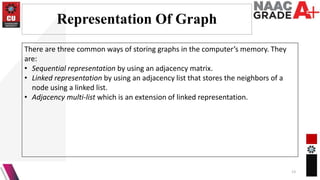 Representation Of Graph
13
There are three common ways of storing graphs in the computer’s memory. They
are:
• Sequential representation by using an adjacency matrix.
• Linked representation by using an adjacency list that stores the neighbors of a
node using a linked list.
• Adjacency multi-list which is an extension of linked representation.
 