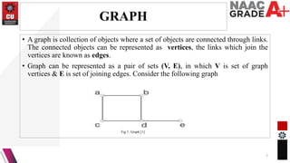 GRAPH
• A graph is collection of objects where a set of objects are connected through links.
The connected objects can be represented as vertices, the links which join the
vertices are known as edges.
• Graph can be represented as a pair of sets (V, E), in which V is set of graph
vertices & E is set of joining edges. Consider the following graph
2
Fig 1: Graph [1]
 