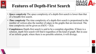 Features of Depth-First Search
• Space complexity The space complexity of a depth-first search is lower than that
of a breadth first search.
• Time complexity The time complexity of a depth-first search is proportional to the
number of vertices plus the number of edges in the graphs that are traversed. The
time complexity can be given as (O(|V| + |E|)).
• Completeness Depth-first search is said to be a complete algorithm. If there is a
solution, depth first search will find it regardless of the kind of graph. But in case
of an infinite graph, where there is no possible solution, it will diverge.
30
 