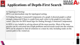 Applications of Depth-First Search
4) Topological Sorting:
DFS is an intermediate step for topological sorting.
5) Finding Strongly Connected Components of a graph A directed graph is called
strongly connected if there is a path from each vertex in the graph to every other
vertex. (See this for DFS based algo for finding Strongly Connected Components)
6) DFS is very helpful in solving almost all the maze puzzles. Most of the maze
puzzles can be converted into Graph problems and traversals result into the solution.
DFS can be adapted to find all solutions to a maze by only including nodes on the
current path in the visited set.
32
 