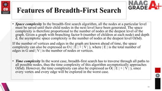 Features of Breadth-First Search
• Space complexity In the breadth-first search algorithm, all the nodes at a particular level
must be saved until their child nodes in the next level have been generated. The space
complexity is therefore proportional to the number of nodes at the deepest level of the
graph. Given a graph with branching factor b (number of children at each node) and depth
d, the asymptotic space complexity is the number of nodes at the deepest level O(bd).
If the number of vertices and edges in the graph are known ahead of time, the space
complexity can also be expressed as O ( | E | + | V | ), where | E | is the total number of
edges in G and | V | is the number of nodes or vertices.
• Time complexity In the worst case, breadth-first search has to traverse through all paths to
all possible nodes, thus the time complexity of this algorithm asymptotically approaches
O(bd). However, the time complexity can also be expressed as O( | E | + | V | ), since
every vertex and every edge will be explored in the worst case.
40
 