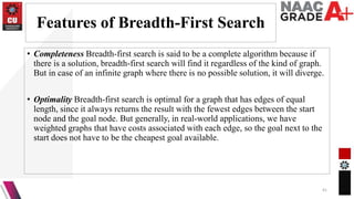Features of Breadth-First Search
• Completeness Breadth-first search is said to be a complete algorithm because if
there is a solution, breadth-first search will find it regardless of the kind of graph.
But in case of an infinite graph where there is no possible solution, it will diverge.
• Optimality Breadth-first search is optimal for a graph that has edges of equal
length, since it always returns the result with the fewest edges between the start
node and the goal node. But generally, in real-world applications, we have
weighted graphs that have costs associated with each edge, so the goal next to the
start does not have to be the cheapest goal available.
41
 