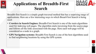 Applications of Breadth-First
Search
Breadth-first Search is a simple graph traversal method that has a surprising range of
applications. Here are a few interesting ways in which Bread-First Search is being
used:
• Crawlers in Search Engines: Breadth-First Search is one of the main algorithms
used for indexing web pages. The algorithm starts traversing from the source page
and follows all the links associated with the page. Here each web page will be
considered as a node in a graph.
• GPS Navigation systems: Breadth-First Search is one of the best algorithms used
to find neighboring locations by using the GPS system.
42
 
