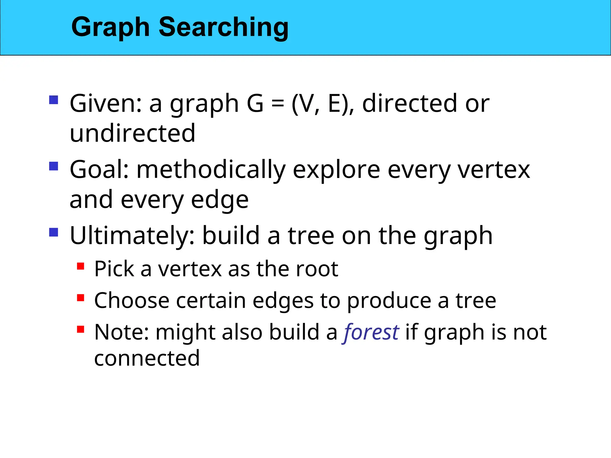  Given: a graph G = (V, E), directed or
undirected
 Goal: methodically explore every vertex
and every edge
 Ultimately: build a tree on the graph
 Pick a vertex as the root

Choose certain edges to produce a tree

Note: might also build a forest if graph is not
connected
Graph Searching
 