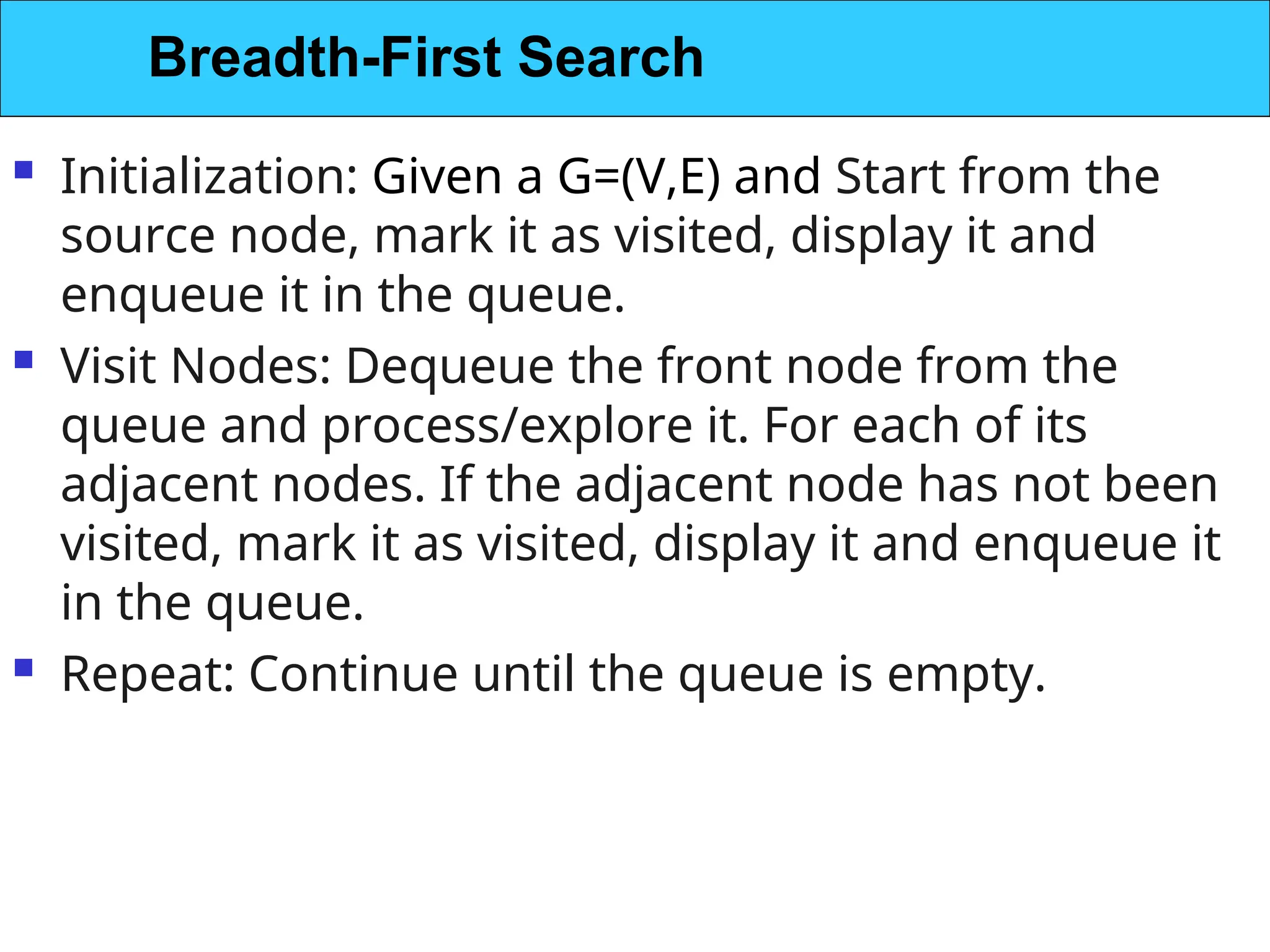  Initialization: Given a G=(V,E) and Start from the
source node, mark it as visited, display it and
enqueue it in the queue.
 Visit Nodes: Dequeue the front node from the
queue and process/explore it. For each of its
adjacent nodes. If the adjacent node has not been
visited, mark it as visited, display it and enqueue it
in the queue.
 Repeat: Continue until the queue is empty.
Breadth-First Search
 