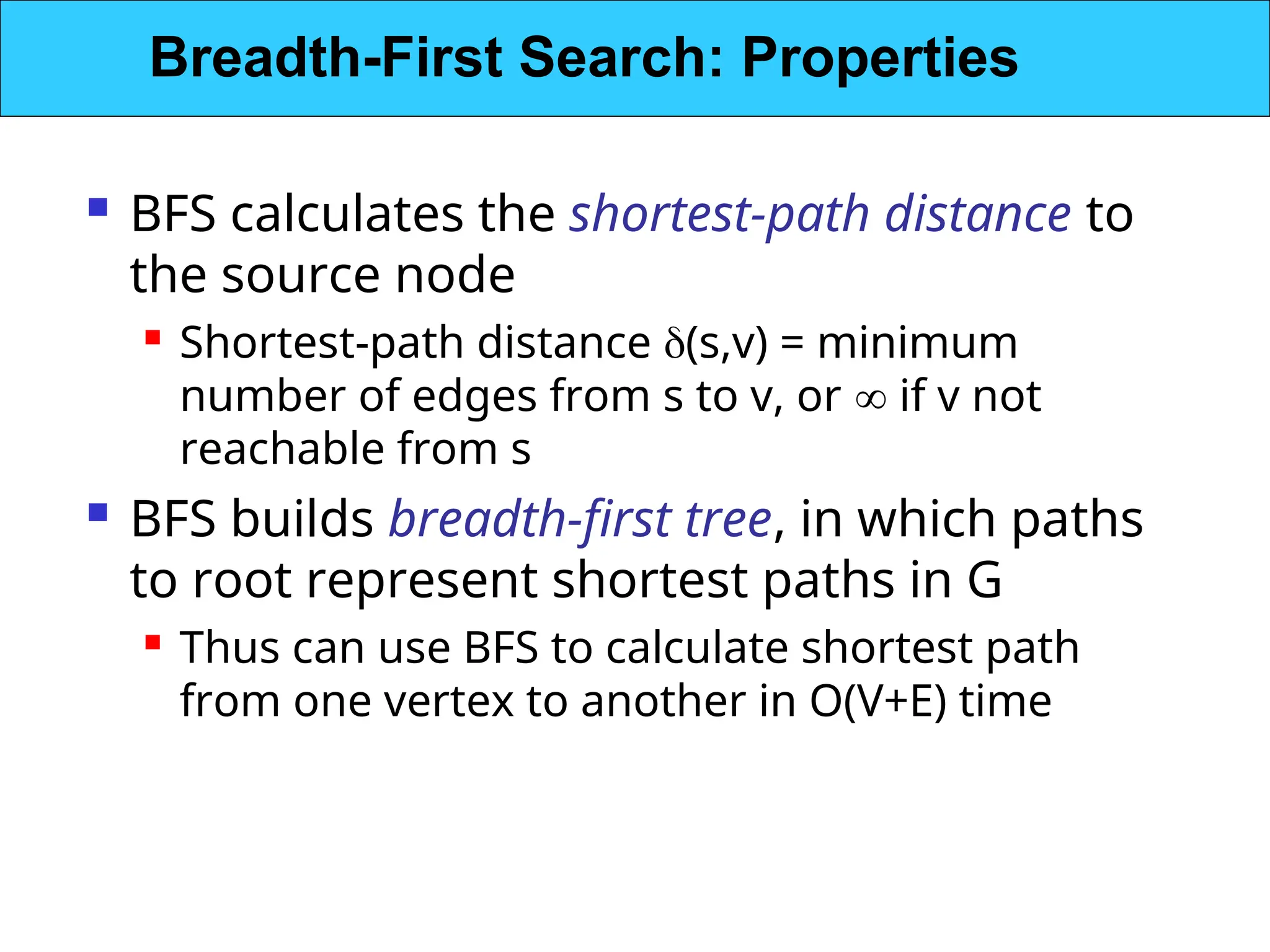  BFS calculates the shortest-path distance to
the source node
 Shortest-path distance (s,v) = minimum
number of edges from s to v, or  if v not
reachable from s
 BFS builds breadth-first tree, in which paths
to root represent shortest paths in G
 Thus can use BFS to calculate shortest path
from one vertex to another in O(V+E) time
Breadth-First Search: Properties
 