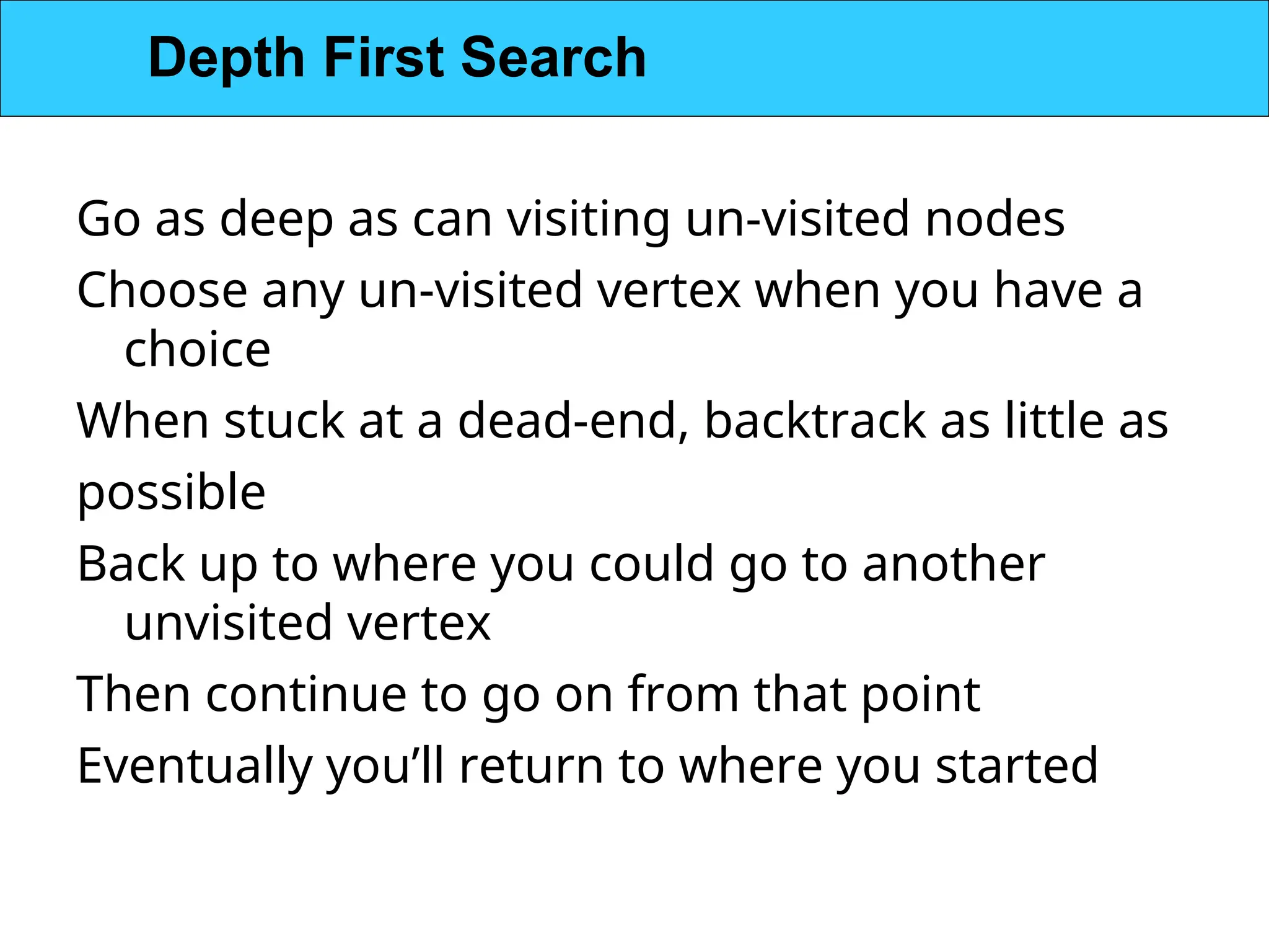 Go as deep as can visiting un-visited nodes
Choose any un-visited vertex when you have a
choice
When stuck at a dead-end, backtrack as little as
possible
Back up to where you could go to another
unvisited vertex
Then continue to go on from that point
Eventually you’ll return to where you started
Depth First Search
 