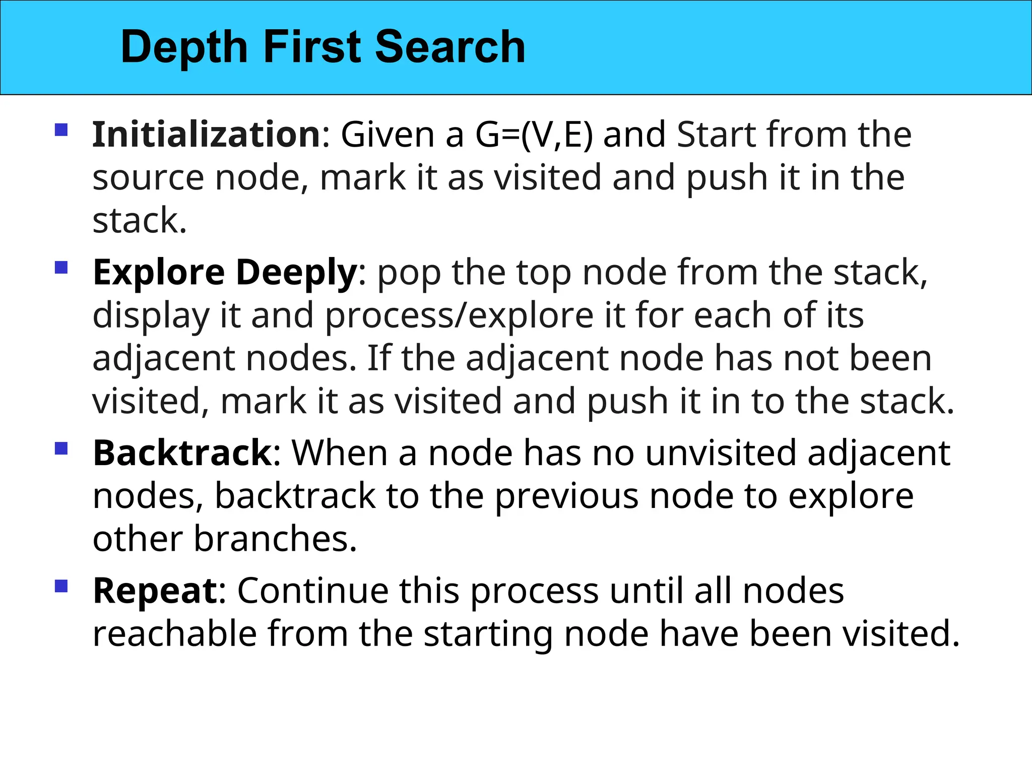  Initialization: Given a G=(V,E) and Start from the
source node, mark it as visited and push it in the
stack.
 Explore Deeply: pop the top node from the stack,
display it and process/explore it for each of its
adjacent nodes. If the adjacent node has not been
visited, mark it as visited and push it in to the stack.
 Backtrack: When a node has no unvisited adjacent
nodes, backtrack to the previous node to explore
other branches.
 Repeat: Continue this process until all nodes
reachable from the starting node have been visited.
Depth First Search
 