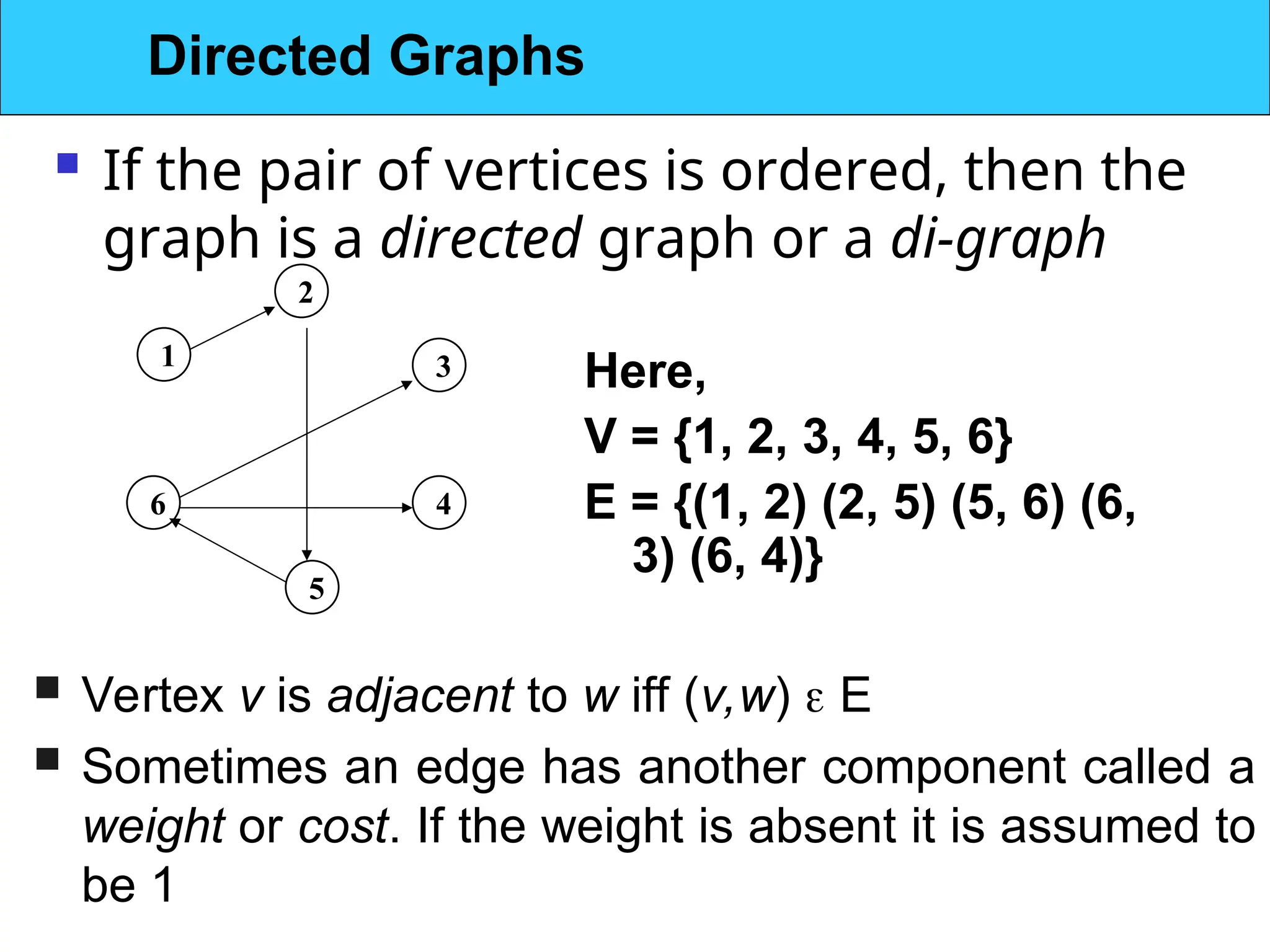  If the pair of vertices is ordered, then the
graph is a directed graph or a di-graph
1
2
5
6 4
3 Here,
V = {1, 2, 3, 4, 5, 6}
E = {(1, 2) (2, 5) (5, 6) (6,
3) (6, 4)}
 Vertex v is adjacent to w iff (v,w)  E
 Sometimes an edge has another component called a
weight or cost. If the weight is absent it is assumed to
be 1
Directed Graphs
 
