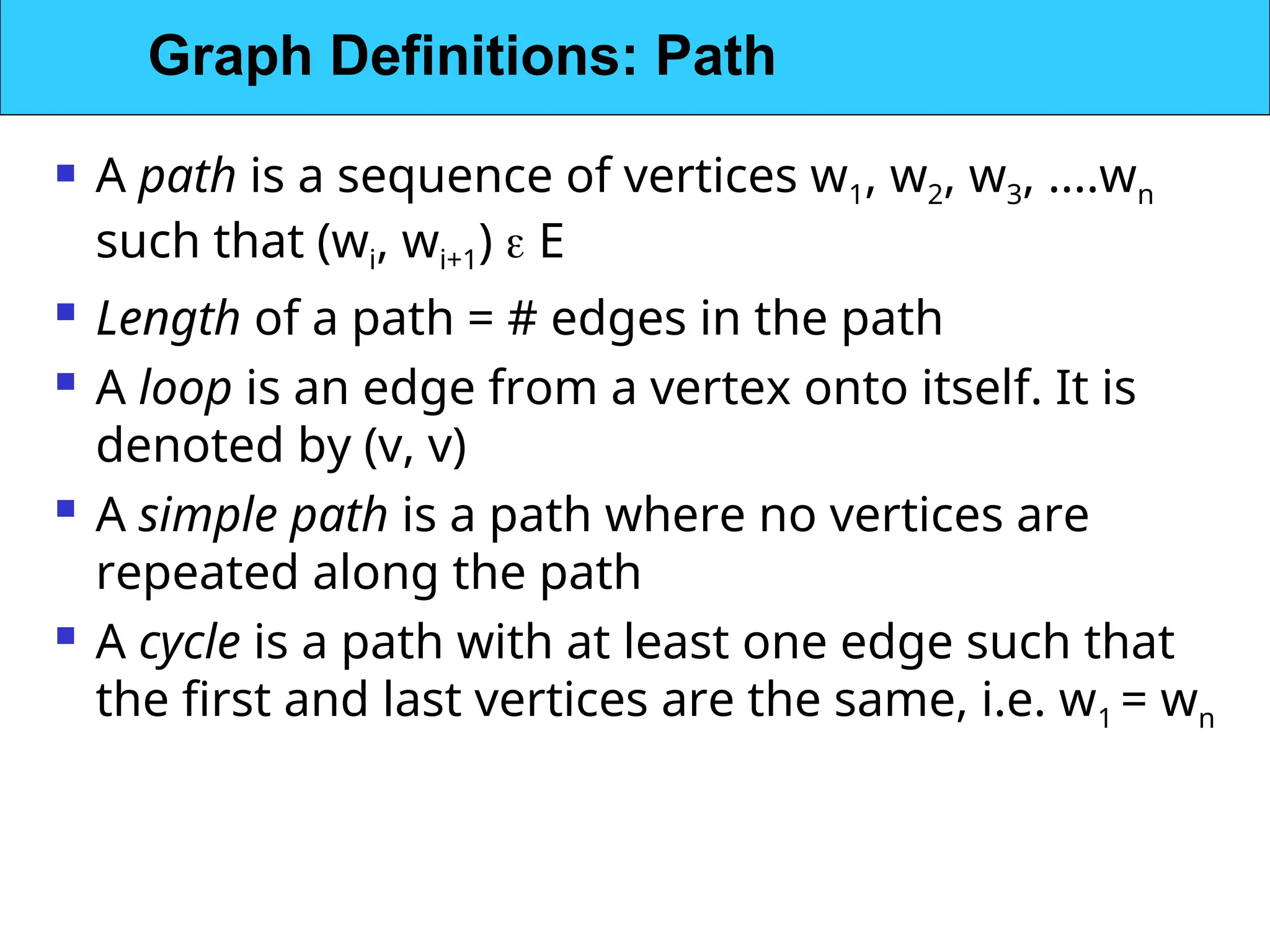  A path is a sequence of vertices w1, w2, w3, ....wn
such that (wi, wi+1)  E
 Length of a path = # edges in the path
 A loop is an edge from a vertex onto itself. It is
denoted by (v, v)
 A simple path is a path where no vertices are
repeated along the path
 A cycle is a path with at least one edge such that
the first and last vertices are the same, i.e. w1 = wn
Graph Definitions: Path
 