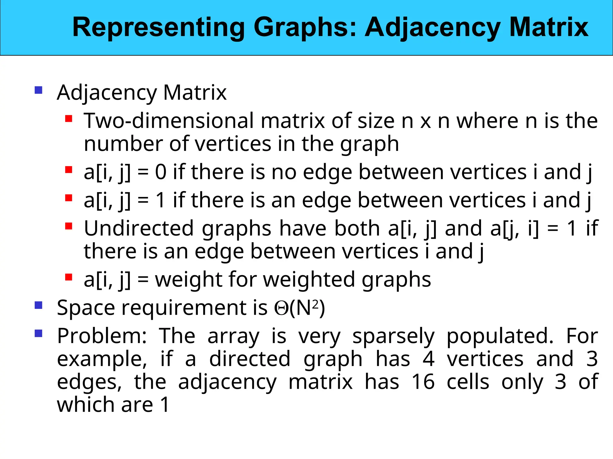  Adjacency Matrix
 Two-dimensional matrix of size n x n where n is the
number of vertices in the graph
 a[i, j] = 0 if there is no edge between vertices i and j
 a[i, j] = 1 if there is an edge between vertices i and j
 Undirected graphs have both a[i, j] and a[j, i] = 1 if
there is an edge between vertices i and j
 a[i, j] = weight for weighted graphs
 Space requirement is (N2
)
 Problem: The array is very sparsely populated. For
example, if a directed graph has 4 vertices and 3
edges, the adjacency matrix has 16 cells only 3 of
which are 1
Representing Graphs: Adjacency Matrix
 