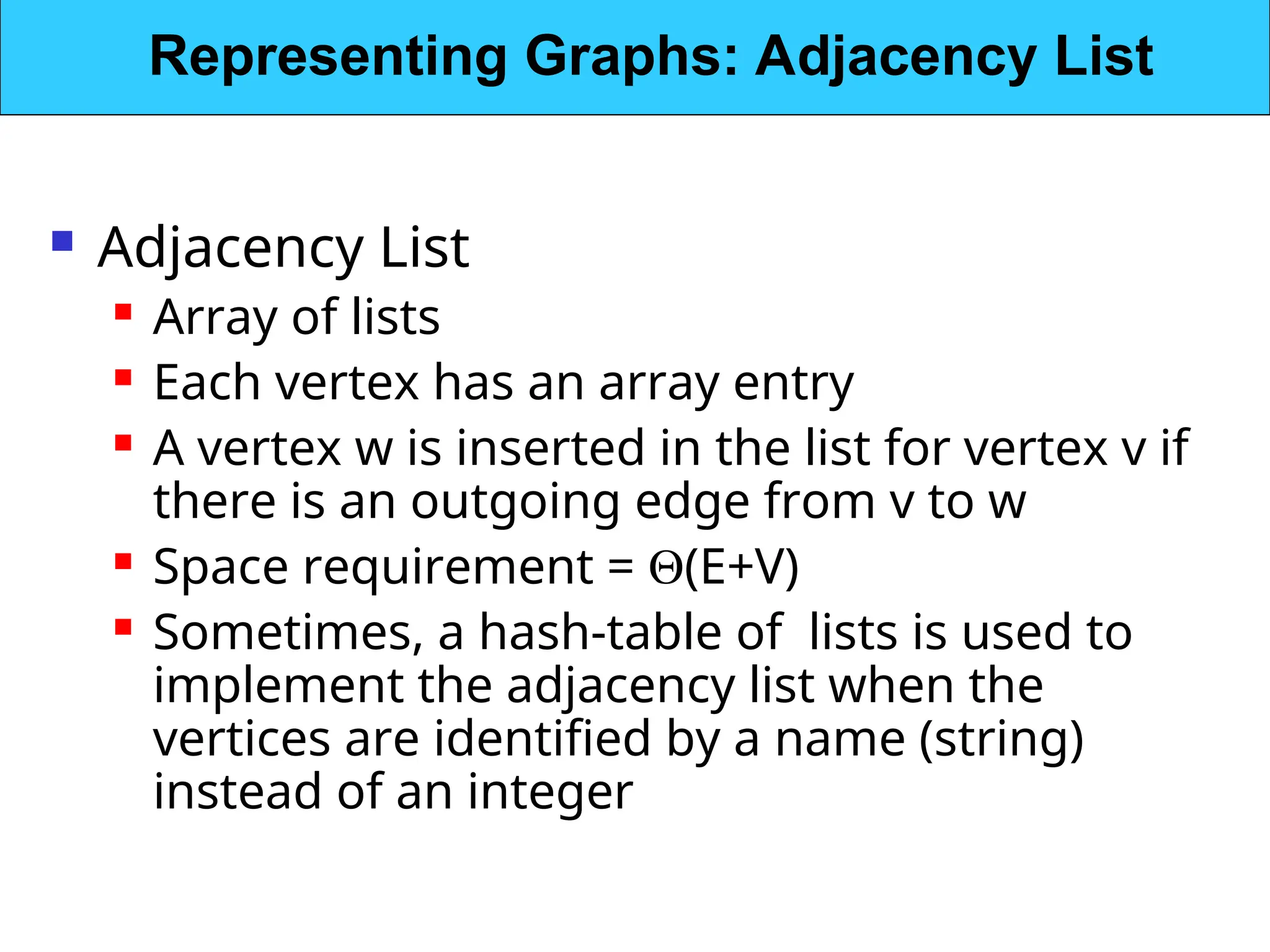  Adjacency List
 Array of lists
 Each vertex has an array entry
 A vertex w is inserted in the list for vertex v if
there is an outgoing edge from v to w
 Space requirement = (E+V)
 Sometimes, a hash-table of lists is used to
implement the adjacency list when the
vertices are identified by a name (string)
instead of an integer
Representing Graphs: Adjacency List
 