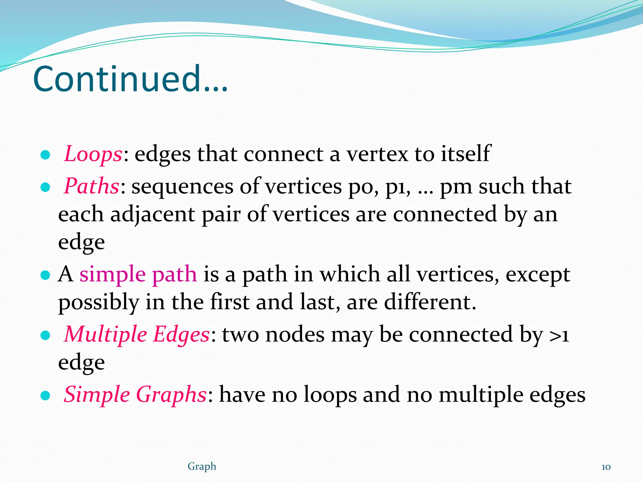 Continued…
● Loops: edges that connect a vertex to itself
● Paths: sequences of vertices p0, p1, … pm such that
each adjacent pair of vertices are connected by an
edge
● A simple path is a path in which all vertices, except
possibly in the first and last, are different.
● Multiple Edges: two nodes may be connected by >1
edge
● Simple Graphs: have no loops and no multiple edges
10
Graph
 