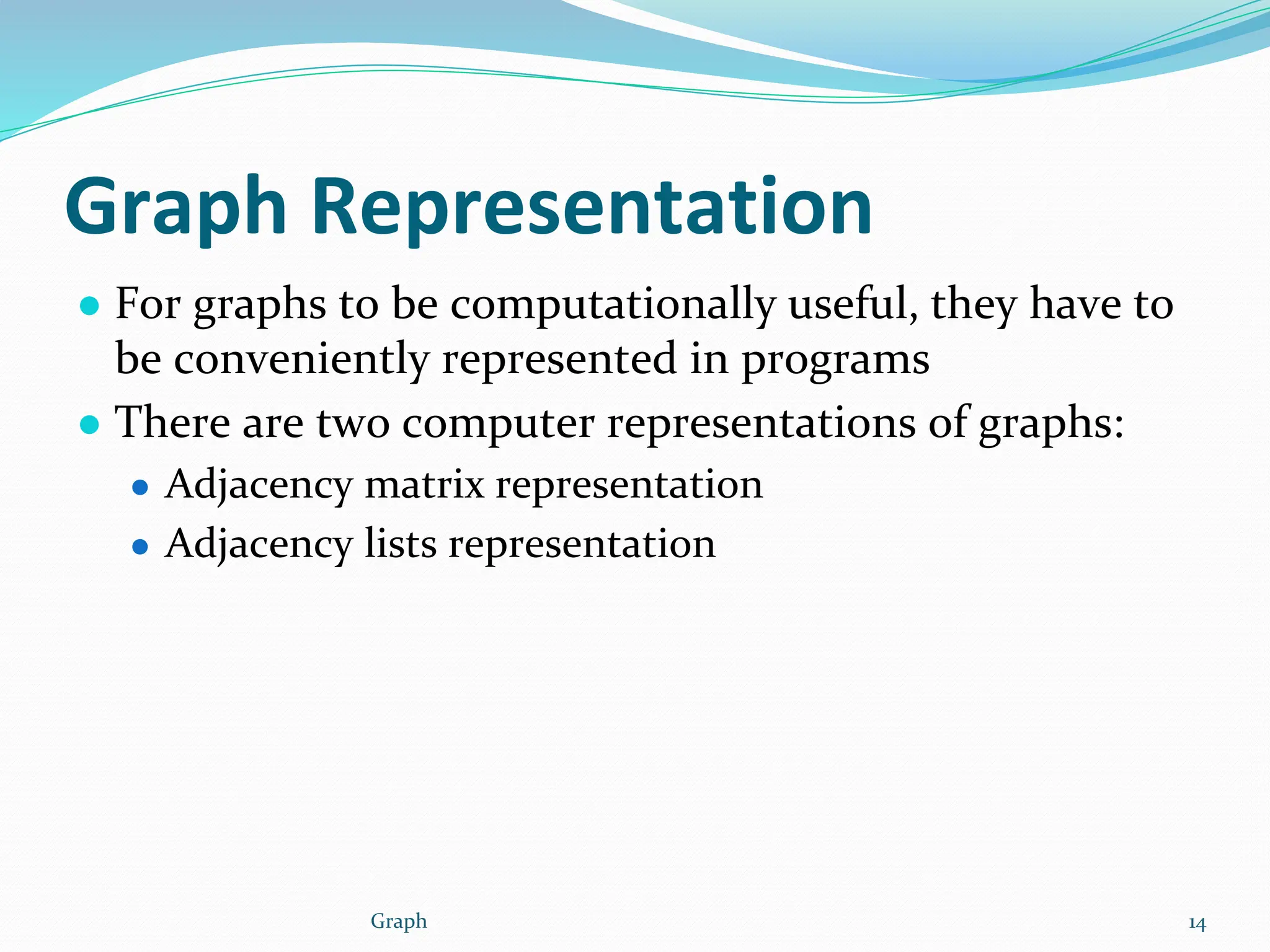 Graph Representation
● For graphs to be computationally useful, they have to
be conveniently represented in programs
● There are two computer representations of graphs:
● Adjacency matrix representation
● Adjacency lists representation
Graph 14
 