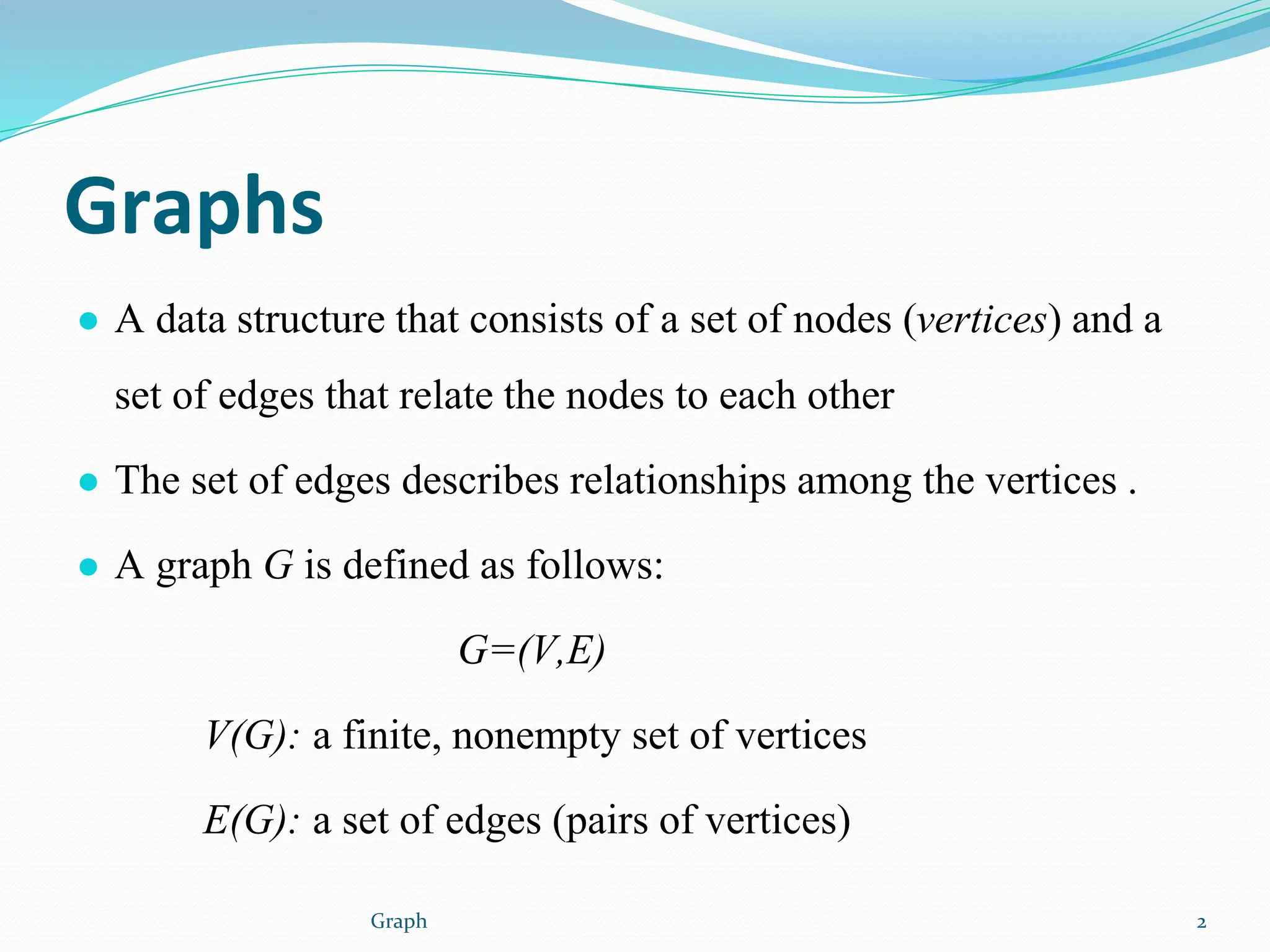 Graphs
● A data structure that consists of a set of nodes (vertices) and a
set of edges that relate the nodes to each other
● The set of edges describes relationships among the vertices .
● A graph G is defined as follows:
G=(V,E)
V(G): a finite, nonempty set of vertices
E(G): a set of edges (pairs of vertices)
2
Graph
 