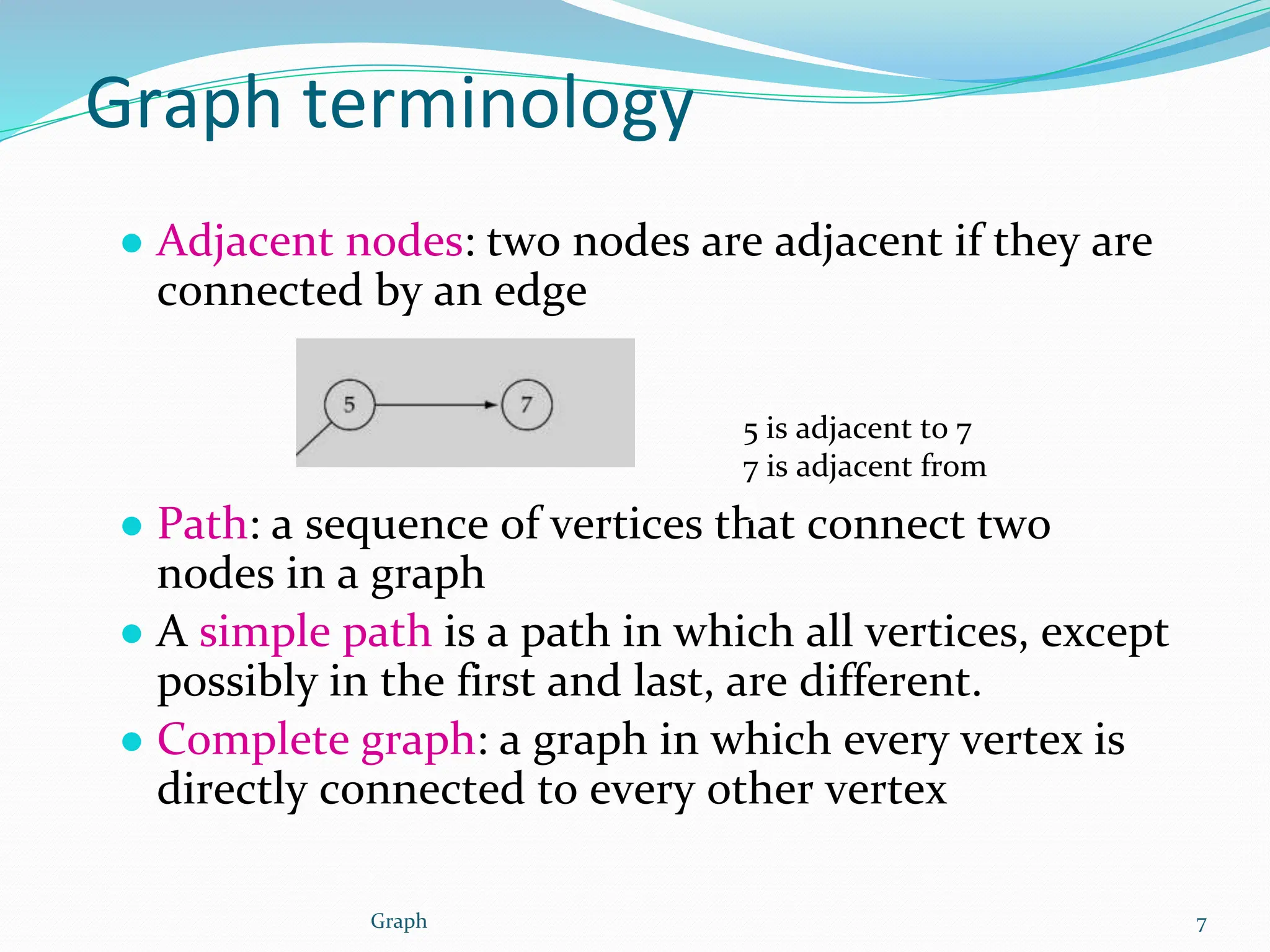 Graph terminology
● Adjacent nodes: two nodes are adjacent if they are
connected by an edge
● Path: a sequence of vertices that connect two
nodes in a graph
● A simple path is a path in which all vertices, except
possibly in the first and last, are different.
● Complete graph: a graph in which every vertex is
directly connected to every other vertex
5 is adjacent to 7
7 is adjacent from
5
7
Graph
 