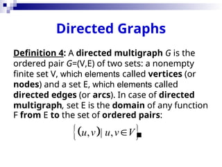 Directed Graphs
Definition 4: A directed multigraph G is the
ordered pair G=(V,E) of two sets: a nonempty
finite set V, which elements called vertices (or
nodes) and a set E, which elements called
directed edges (or arcs). In case of directed
multigraph, set E is the domain of any function
F from E to the set of ordered pairs:

 
 
, | ,
u v u v V

 