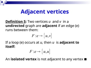 Adjacent vertices
Definition 5: Two vertices u and v in a
undirected graph are adjacent if an edge (e)
runs between them:
If a loop (e) occurs at u, then u is adjacent to
itself:
An isolated vertex is not adjacent to any vertex 
 
: ,
F e u v

 
: ,
F e u u

 
