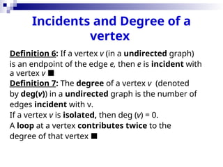 Incidents and Degree of a
vertex
Definition 6: If a vertex v (in a undirected graph)
is an endpoint of the edge e, then e is incident with
a vertex v 
Definition 7: The degree of a vertex v (denoted
by deg(v)) in a undirected graph is the number of
edges incident with v.
If a vertex v is isolated, then deg (v) = 0.
A loop at a vertex contributes twice to the
degree of that vertex 
 